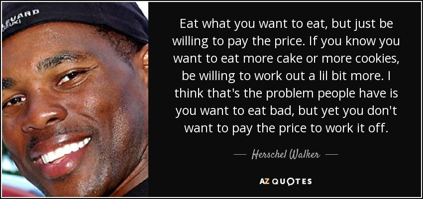 Eat what you want to eat, but just be willing to pay the price. If you know you want to eat more cake or more cookies, be willing to work out a lil bit more. I think that's the problem people have is you want to eat bad, but yet you don't want to pay the price to work it off. - Herschel Walker
