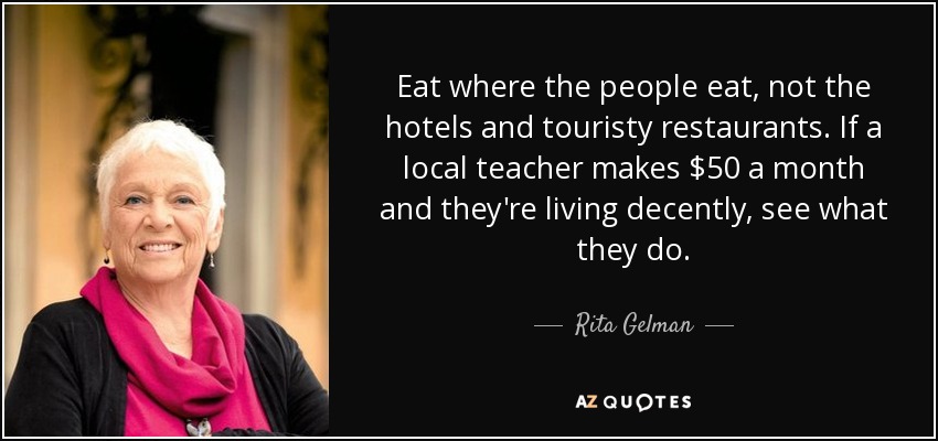 Eat where the people eat, not the hotels and touristy restaurants. If a local teacher makes $50 a month and they're living decently, see what they do. - Rita Gelman