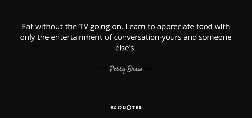 Eat without the TV going on. Learn to appreciate food with only the entertainment of conversation-yours and someone else's. - Perry Brass