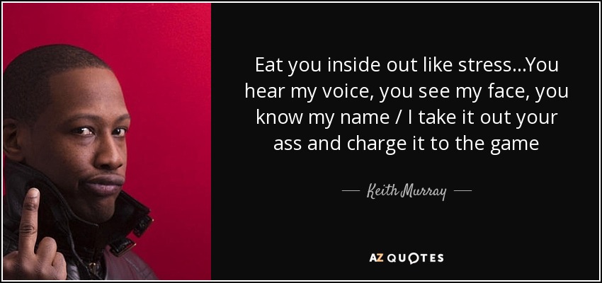 Eat you inside out like stress...You hear my voice, you see my face, you know my name / I take it out your ass and charge it to the game - Keith Murray
