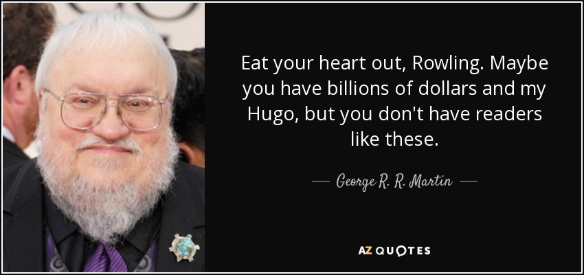 Eat your heart out, Rowling. Maybe you have billions of dollars and my Hugo, but you don't have readers like these. - George R. R. Martin