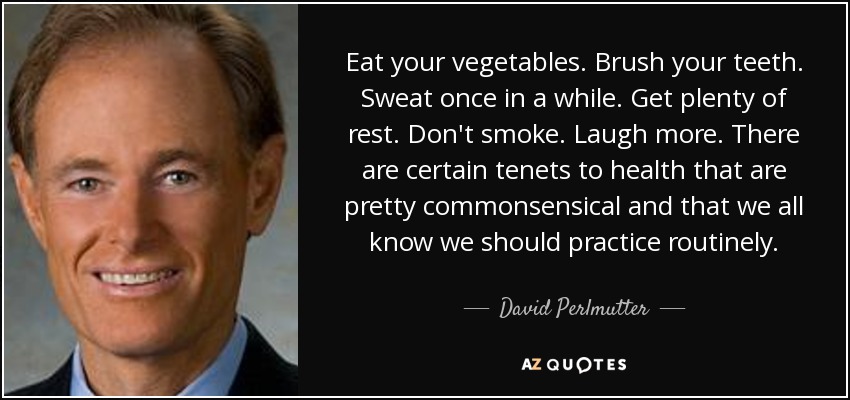 Eat your vegetables. Brush your teeth. Sweat once in a while. Get plenty of rest. Don't smoke. Laugh more. There are certain tenets to health that are pretty commonsensical and that we all know we should practice routinely. - David Perlmutter