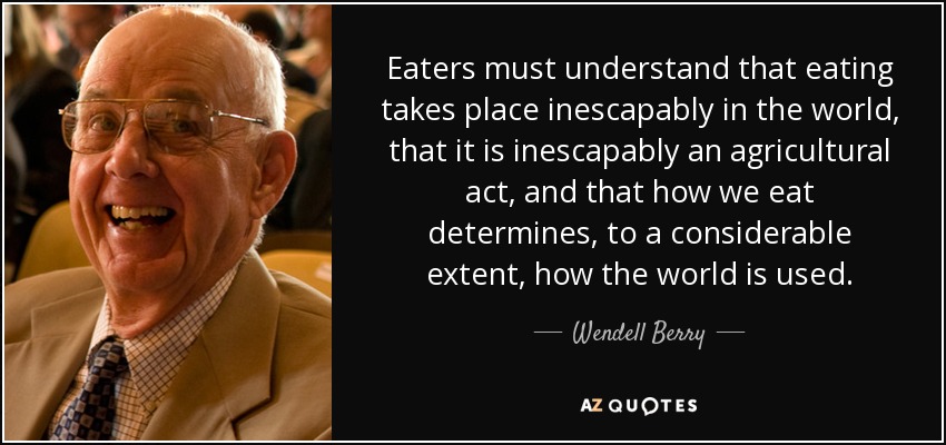 Eaters must understand that eating takes place inescapably in the world, that it is inescapably an agricultural act, and that how we eat determines, to a considerable extent, how the world is used. - Wendell Berry