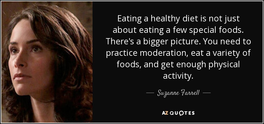 Eating a healthy diet is not just about eating a few special foods. There's a bigger picture. You need to practice moderation, eat a variety of foods, and get enough physical activity. - Suzanne Farrell