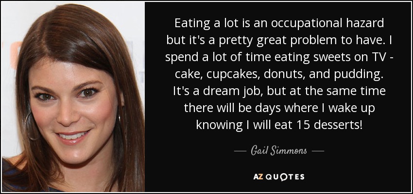 Eating a lot is an occupational hazard but it's a pretty great problem to have. I spend a lot of time eating sweets on TV - cake, cupcakes, donuts, and pudding. It's a dream job, but at the same time there will be days where I wake up knowing I will eat 15 desserts! - Gail Simmons