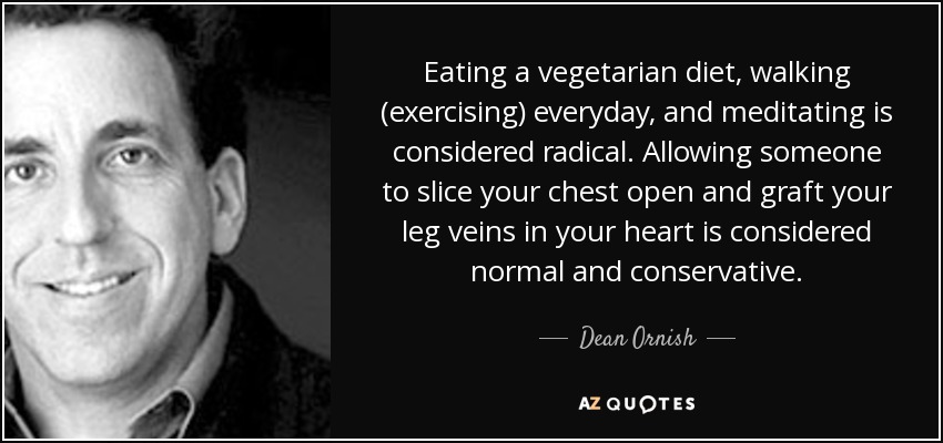 Eating a vegetarian diet, walking (exercising) everyday, and meditating is considered radical. Allowing someone to slice your chest open and graft your leg veins in your heart is considered normal and conservative. - Dean Ornish