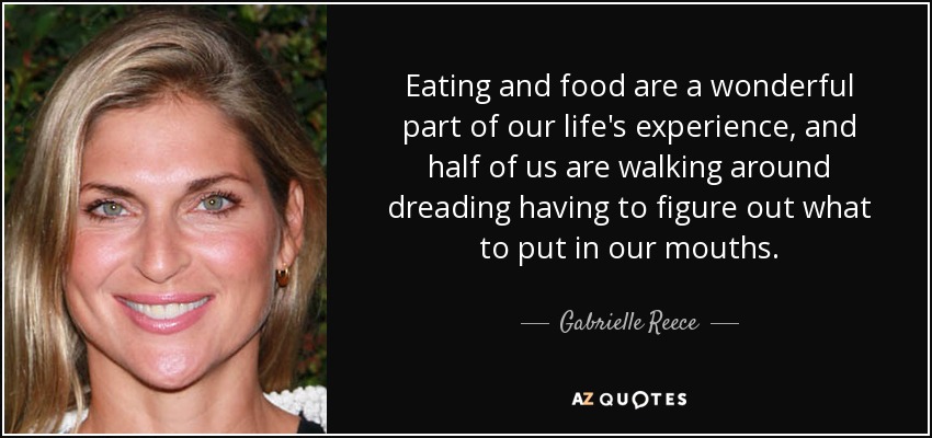 Eating and food are a wonderful part of our life's experience, and half of us are walking around dreading having to figure out what to put in our mouths. - Gabrielle Reece