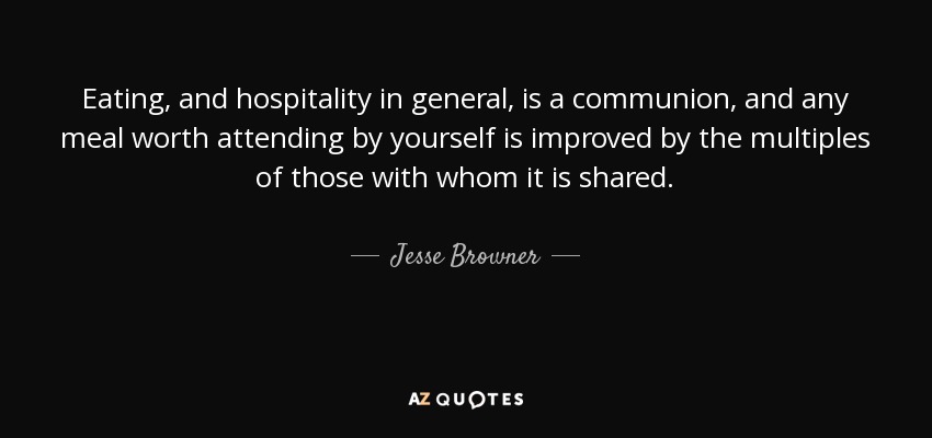 Eating, and hospitality in general, is a communion, and any meal worth attending by yourself is improved by the multiples of those with whom it is shared. - Jesse Browner