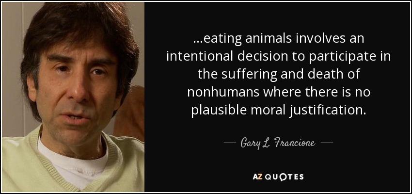 ...eating animals involves an intentional decision to participate in the suffering and death of nonhumans where there is no plausible moral justification. - Gary L. Francione