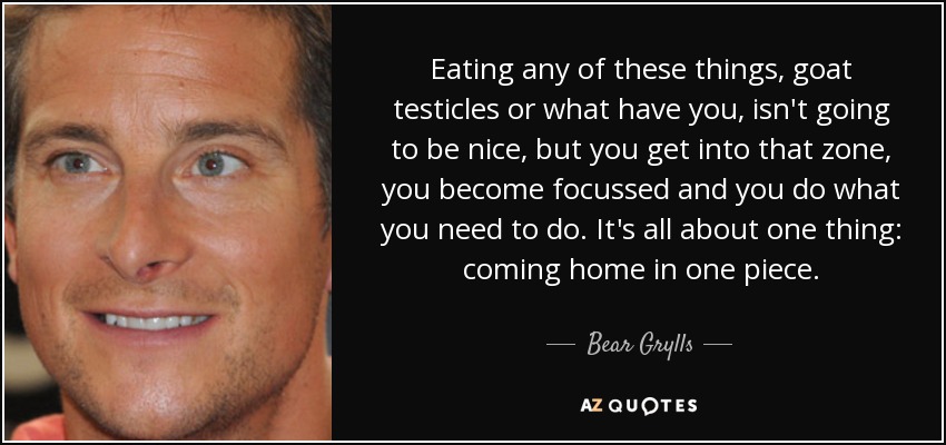 Eating any of these things, goat testicles or what have you, isn't going to be nice, but you get into that zone, you become focussed and you do what you need to do. It's all about one thing: coming home in one piece. - Bear Grylls