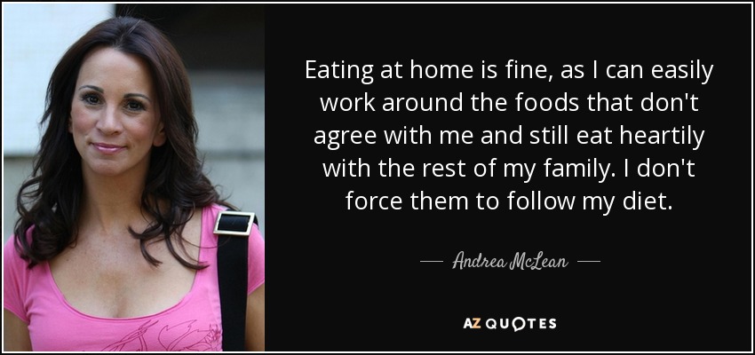 Eating at home is fine, as I can easily work around the foods that don't agree with me and still eat heartily with the rest of my family. I don't force them to follow my diet. - Andrea McLean
