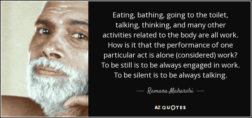 Eating, bathing, going to the toilet, talking, thinking, and many other activities related to the body are all work. How is it that the performance of one particular act is alone (considered) work? To be still is to be always engaged in work. To be silent is to be always talking. - Ramana Maharshi