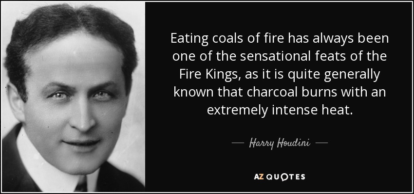 Eating coals of fire has always been one of the sensational feats of the Fire Kings, as it is quite generally known that charcoal burns with an extremely intense heat. - Harry Houdini
