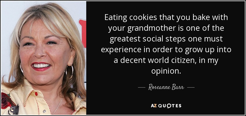 Eating cookies that you bake with your grandmother is one of the greatest social steps one must experience in order to grow up into a decent world citizen, in my opinion. - Roseanne Barr