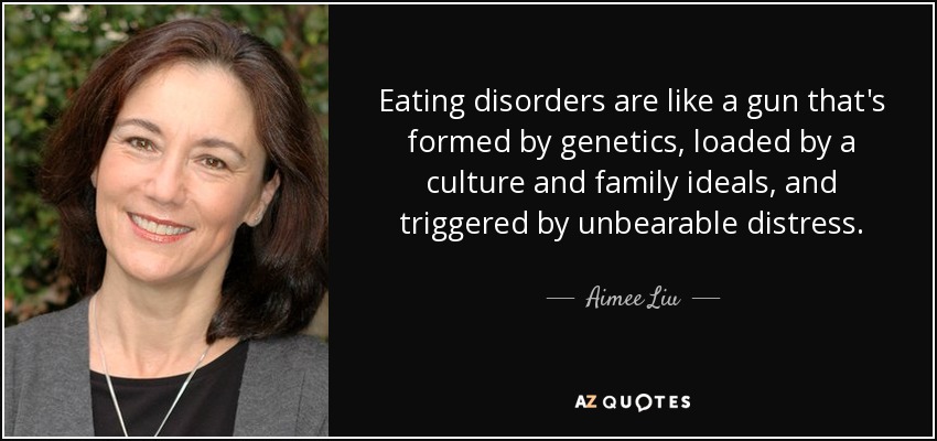 Eating disorders are like a gun that's formed by genetics, loaded by a culture and family ideals, and triggered by unbearable distress. - Aimee Liu