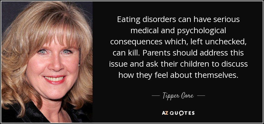 Eating disorders can have serious medical and psychological consequences which, left unchecked, can kill. Parents should address this issue and ask their children to discuss how they feel about themselves. - Tipper Gore