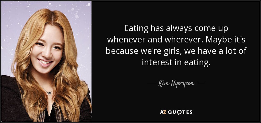 Eating has always come up whenever and wherever. Maybe it's because we're girls, we have a lot of interest in eating. - Kim Hyo-yeon