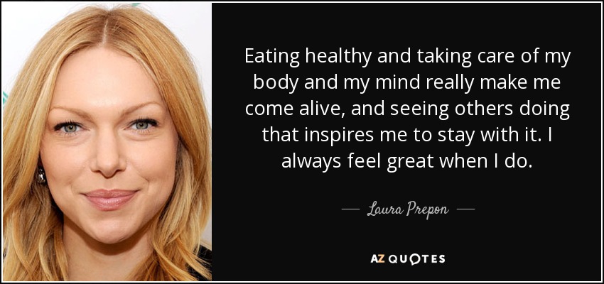 Eating healthy and taking care of my body and my mind really make me come alive, and seeing others doing that inspires me to stay with it. I always feel great when I do. - Laura Prepon