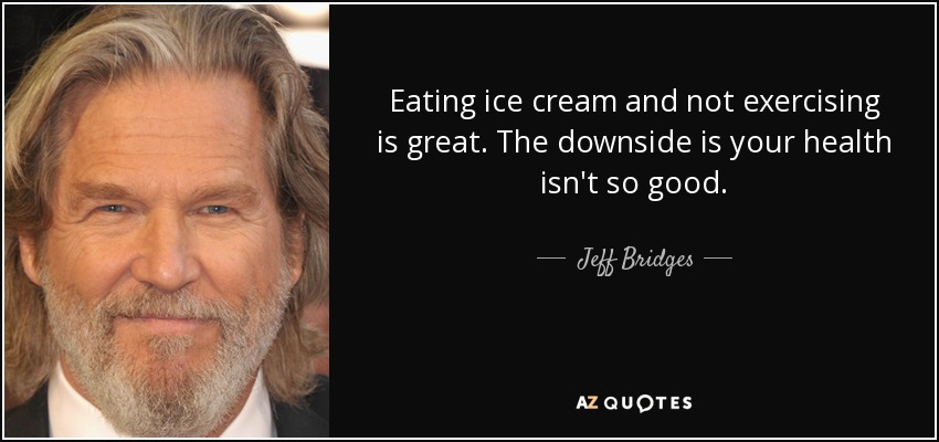 Eating ice cream and not exercising is great. The downside is your health isn't so good. - Jeff Bridges