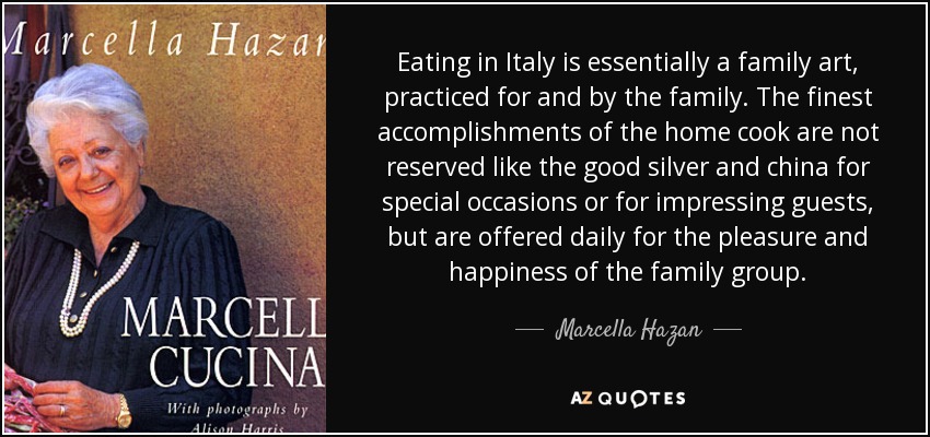 Eating in Italy is essentially a family art, practiced for and by the family. The finest accomplishments of the home cook are not reserved like the good silver and china for special occasions or for impressing guests, but are offered daily for the pleasure and happiness of the family group. - Marcella Hazan