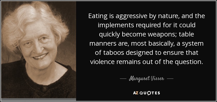 Eating is aggressive by nature, and the implements required for it could quickly become weapons; table manners are, most basically, a system of taboos designed to ensure that violence remains out of the question. - Margaret Visser