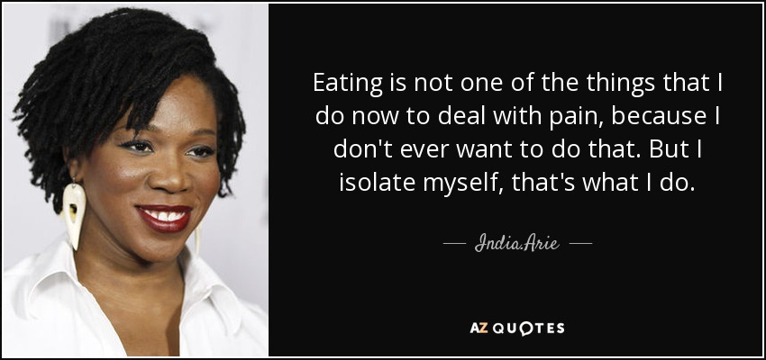 Eating is not one of the things that I do now to deal with pain, because I don't ever want to do that. But I isolate myself, that's what I do. - India.Arie