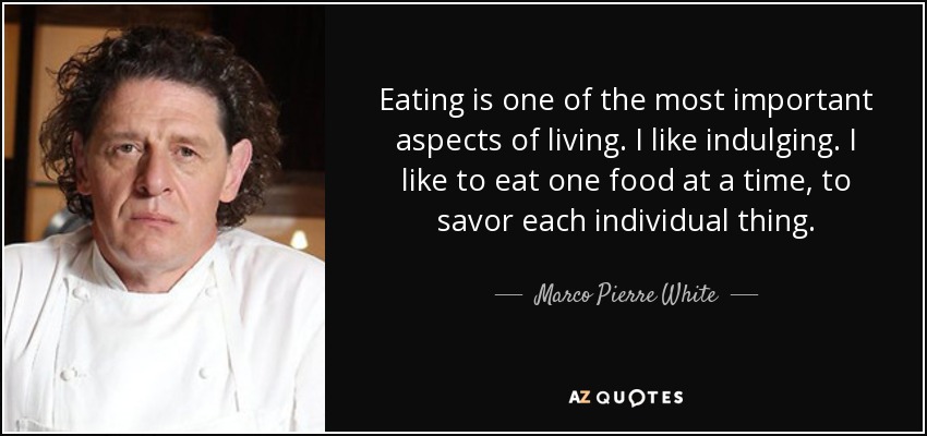 Eating is one of the most important aspects of living. I like indulging. I like to eat one food at a time, to savor each individual thing. - Marco Pierre White