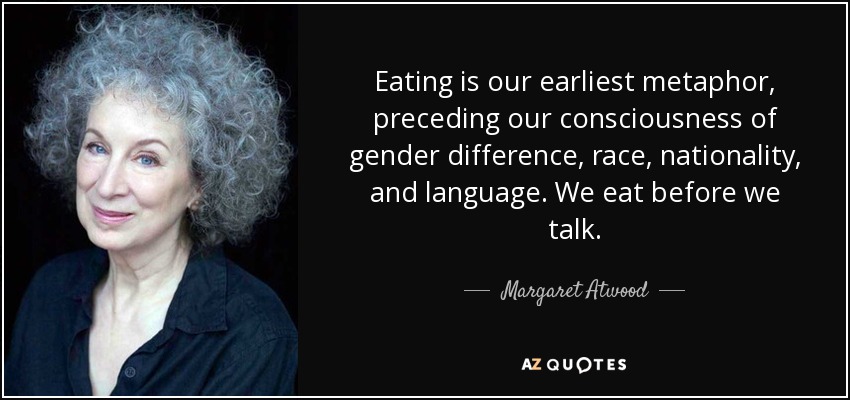 Eating is our earliest metaphor, preceding our consciousness of gender difference, race, nationality, and language. We eat before we talk. - Margaret Atwood