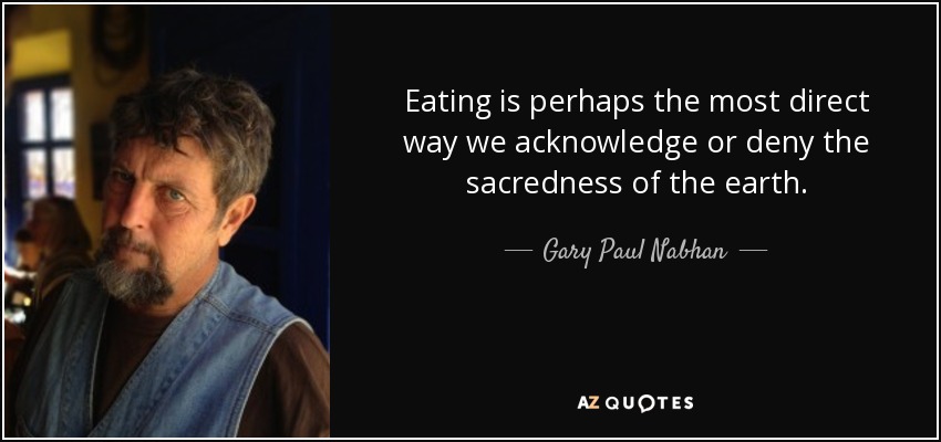 Eating is perhaps the most direct way we acknowledge or deny the sacredness of the earth. - Gary Paul Nabhan