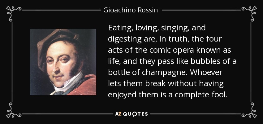 Eating, loving, singing, and digesting are, in truth, the four acts of the comic opera known as life, and they pass like bubbles of a bottle of champagne. Whoever lets them break without having enjoyed them is a complete fool. - Gioachino Rossini