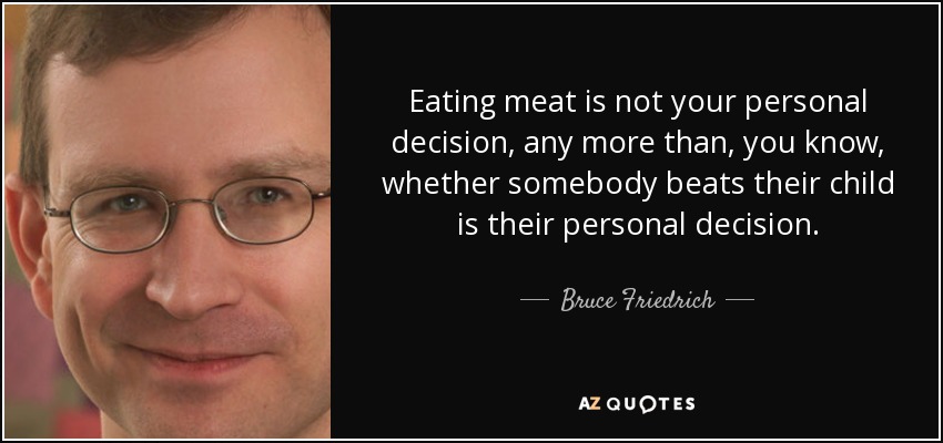 Eating meat is not your personal decision, any more than, you know, whether somebody beats their child is their personal decision. - Bruce Friedrich