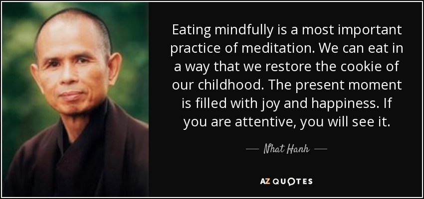 Eating mindfully is a most important practice of meditation. We can eat in a way that we restore the cookie of our childhood. The present moment is filled with joy and happiness. If you are attentive, you will see it. - Nhat Hanh