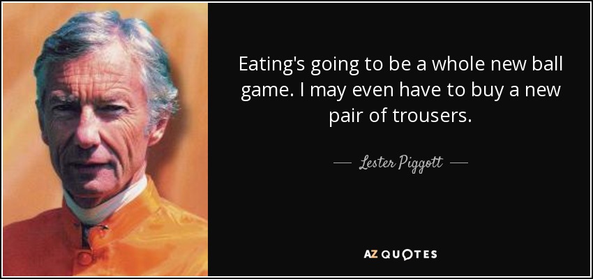 Eating's going to be a whole new ball game. I may even have to buy a new pair of trousers. - Lester Piggott