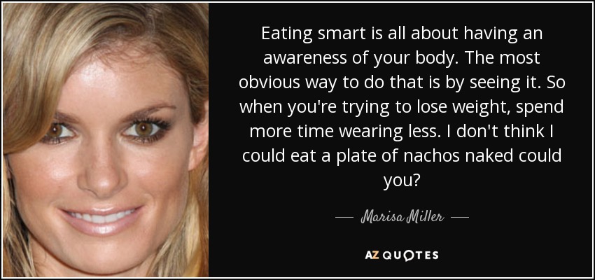 Eating smart is all about having an awareness of your body. The most obvious way to do that is by seeing it. So when you're trying to lose weight, spend more time wearing less. I don't think I could eat a plate of nachos naked could you? - Marisa Miller