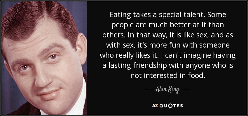 Eating takes a special talent. Some people are much better at it than others. In that way, it is like sex, and as with sex, it's more fun with someone who really likes it. I can't imagine having a lasting friendship with anyone who is not interested in food. - Alan King