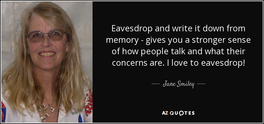 Eavesdrop and write it down from memory - gives you a stronger sense of how people talk and what their concerns are. I love to eavesdrop! - Jane Smiley