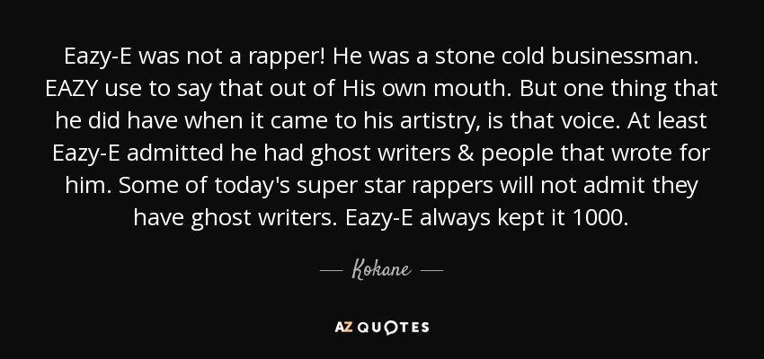 Eazy-E was not a rapper! He was a stone cold businessman. EAZY use to say that out of His own mouth. But one thing that he did have when it came to his artistry , is that voice. At least Eazy-E admitted he had ghost writers & people that wrote for him. Some of today's super star rappers will not admit they have ghost writers. Eazy-E always kept it 1000. - Kokane