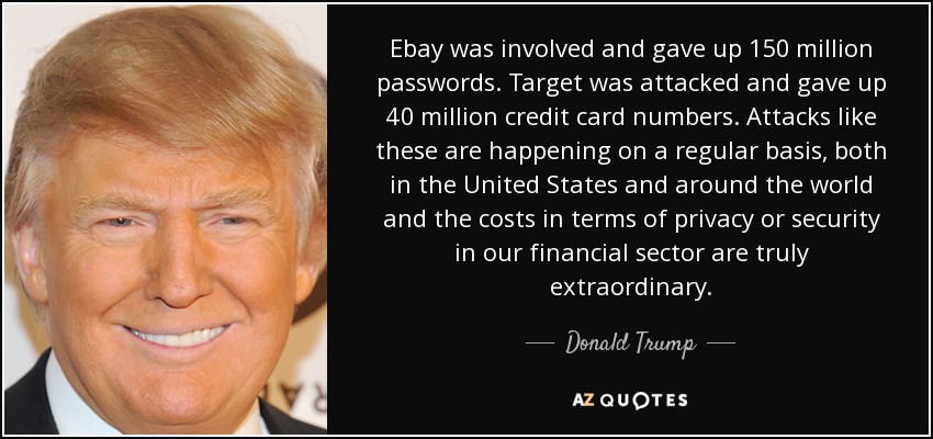 Ebay was involved and gave up 150 million passwords. Target was attacked and gave up 40 million credit card numbers. Attacks like these are happening on a regular basis, both in the United States and around the world and the costs in terms of privacy or security in our financial sector are truly extraordinary. - Donald Trump