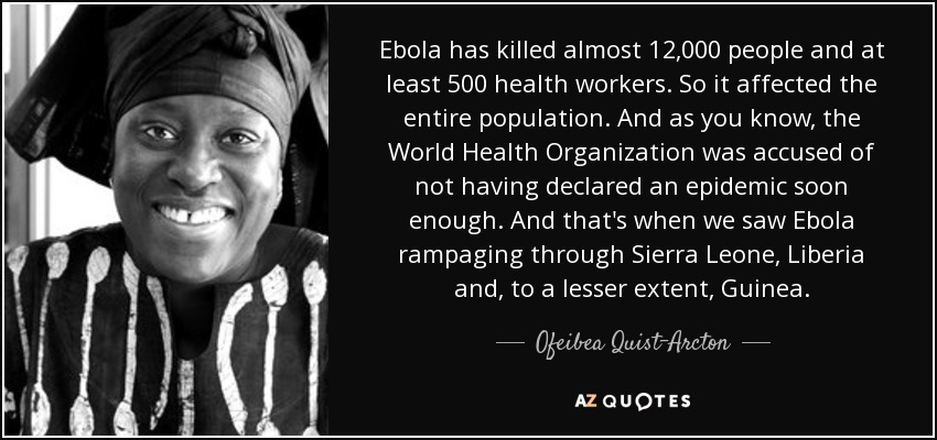 Ebola has killed almost 12,000 people and at least 500 health workers. So it affected the entire population. And as you know, the World Health Organization was accused of not having declared an epidemic soon enough. And that's when we saw Ebola rampaging through Sierra Leone, Liberia and, to a lesser extent, Guinea. - Ofeibea Quist-Arcton