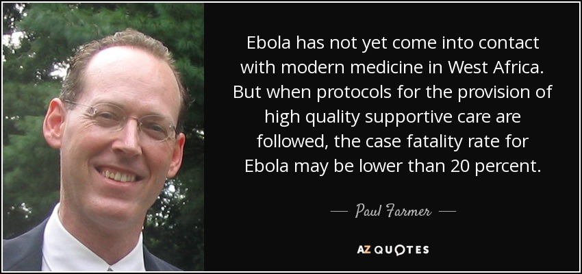 Ebola has not yet come into contact with modern medicine in West Africa. But when protocols for the provision of high quality supportive care are followed, the case fatality rate for Ebola may be lower than 20 percent. - Paul Farmer