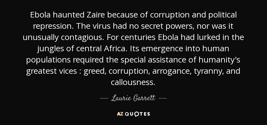 Ebola haunted Zaire because of corruption and political repression. The virus had no secret powers, nor was it unusually contagious. For centuries Ebola had lurked in the jungles of central Africa. Its emergence into human populations required the special assistance of humanity's greatest vices : greed, corruption, arrogance, tyranny, and callousness. - Laurie Garrett