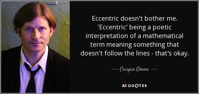 Eccentric doesn't bother me. 'Eccentric' being a poetic interpretation of a mathematical term meaning something that doesn't follow the lines - that's okay. - Crispin Glover