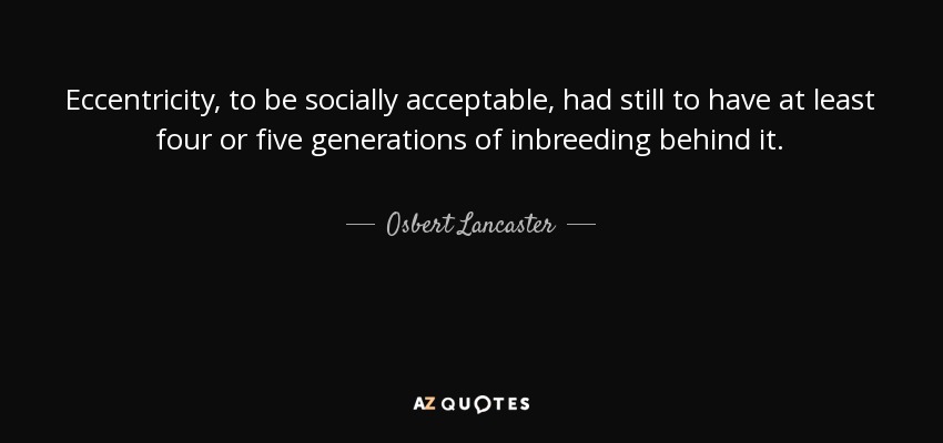 Eccentricity, to be socially acceptable, had still to have at least four or five generations of inbreeding behind it. - Osbert Lancaster