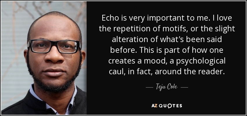 Echo is very important to me. I love the repetition of motifs, or the slight alteration of what's been said before. This is part of how one creates a mood, a psychological caul, in fact, around the reader. - Teju Cole