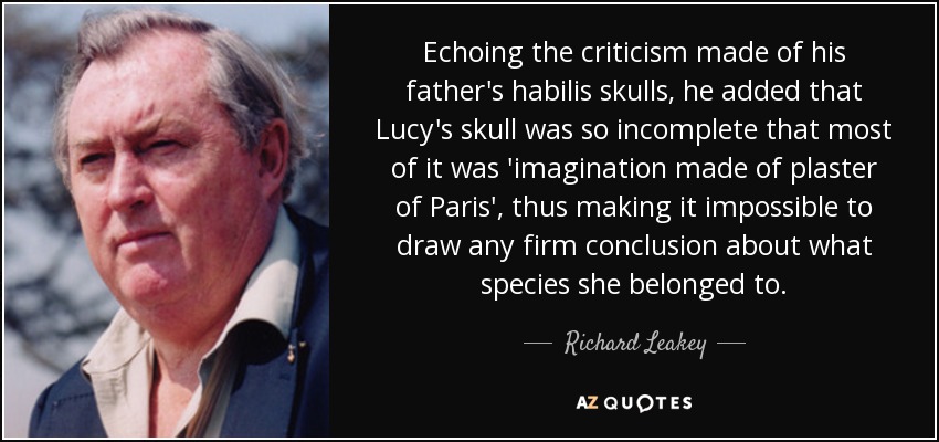 Echoing the criticism made of his father's habilis skulls, he added that Lucy's skull was so incomplete that most of it was 'imagination made of plaster of Paris', thus making it impossible to draw any firm conclusion about what species she belonged to. - Richard Leakey