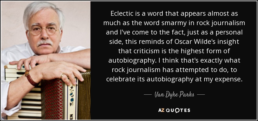 Eclectic is a word that appears almost as much as the word smarmy in rock journalism and I've come to the fact, just as a personal side, this reminds of Oscar Wilde's insight that criticism is the highest form of autobiography. I think that's exactly what rock journalism has attempted to do, to celebrate its autobiography at my expense. - Van Dyke Parks