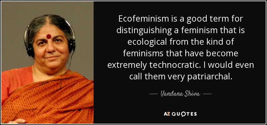 Ecofeminism is a good term for distinguishing a feminism that is ecological from the kind of feminisms that have become extremely technocratic. I would even call them very patriarchal. - Vandana Shiva