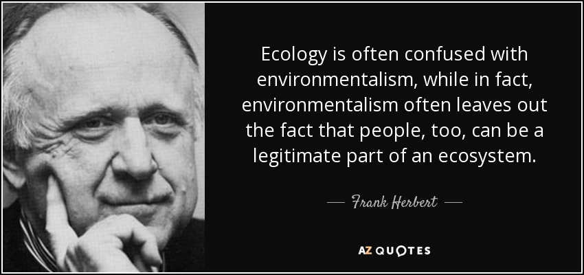 Ecology is often confused with environmentalism, while in fact, environmentalism often leaves out the fact that people, too, can be a legitimate part of an ecosystem. - Frank Herbert