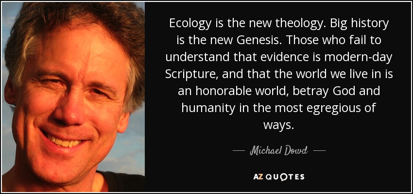 Ecology is the new theology. Big history is the new Genesis. Those who fail to understand that evidence is modern-day Scripture, and that the world we live in is an honorable world, betray God and humanity in the most egregious of ways. - Michael Dowd