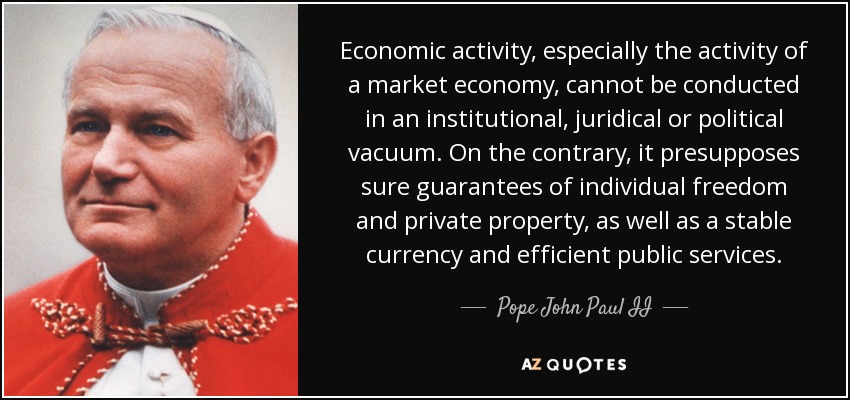 Economic activity, especially the activity of a market economy, cannot be conducted in an institutional, juridical or political vacuum. On the contrary, it presupposes sure guarantees of individual freedom and private property, as well as a stable currency and efficient public services. - Pope John Paul II
